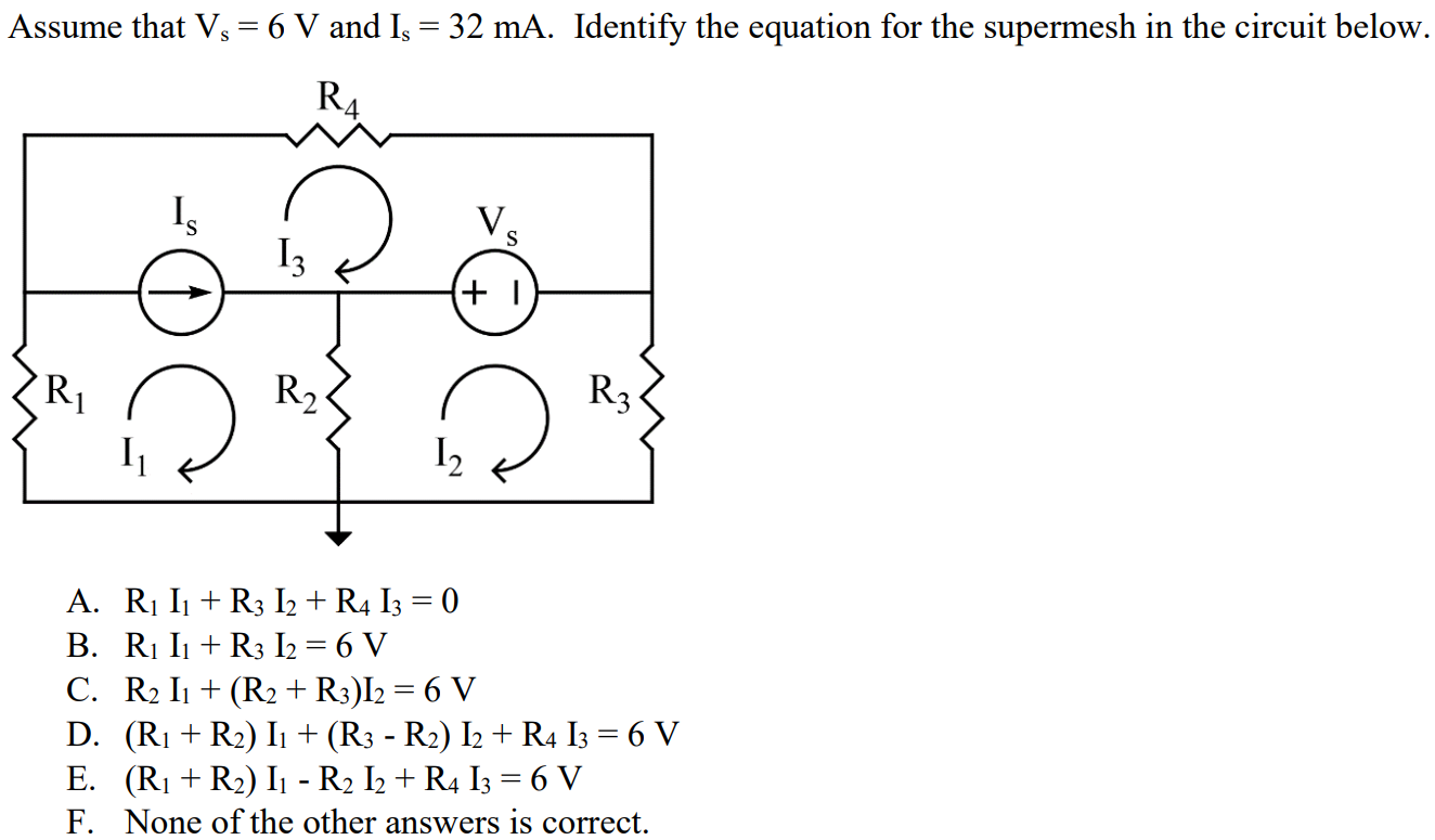 Assume that Vs = 6 V and Is = 32 mA. Identify the equation for the supermesh in the circuit below. A. R1 I1 + R3 I2 + R4 I3 = 0 B. R1 I1 + R3 I2 = 6 V C. R2 I1 + (R2 + R3)I2 = 6 V D. (R1 + R2) I1 + (R3 - R2) I2 + R4 I3 = 6 V E. (R1 + R2) I1 - R2 I2 + R4 I3 = 6 V F. None of the other answers is correct