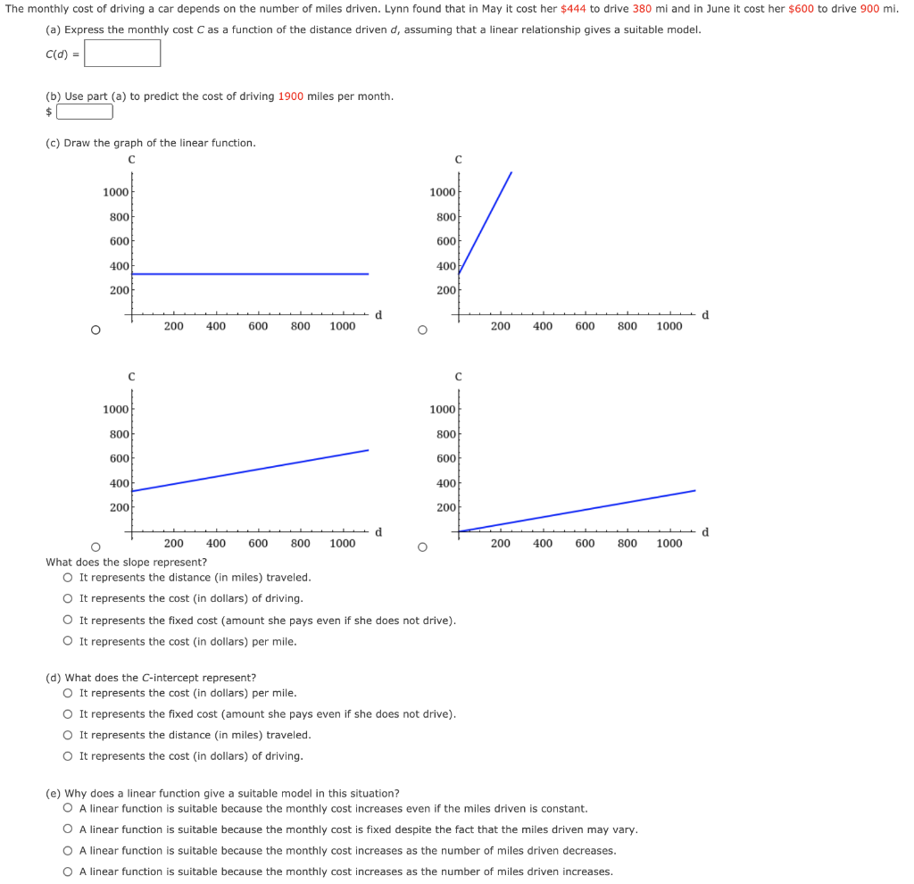 The monthly cost of driving a car depends on the number of miles driven. Lynn found that in May it cost her $444 to drive 380 mi and in June it cost her $600 to drive 900 mi. (a) Express the monthly cost C as a function of the distance driven d, assuming that a linear relationship gives a suitable model. C(d) = (b) Use part (a) to predict the cost of driving 1900 miles per month. $ (c) Draw the graph of the linear function. What does the slope represent? It represents the distance (in miles) traveled. It represents the cost (in dollars) of driving. It represents the fixed cost (amount she pays even if she does not drive). It represents the cost (in dollars) per mile. (d) What does the C-intercept represent? It represents the cost (in dollars) per mile. It represents the fixed cost (amount she pays even if she does not drive). It represents the distance (in miles) traveled. It represents the cost (in dollars) of driving. (e) Why does a linear function give a suitable model in this situation? A linear function is suitable because the monthly cost increases even if the miles driven is constant. A linear function is suitable because the monthly cost is fixed despite the fact that the miles driven may vary. A linear function is suitable because the monthly cost increases as the number of miles driven decreases. A linear function is suitable because the monthly cost increases as the number of miles driven increases.