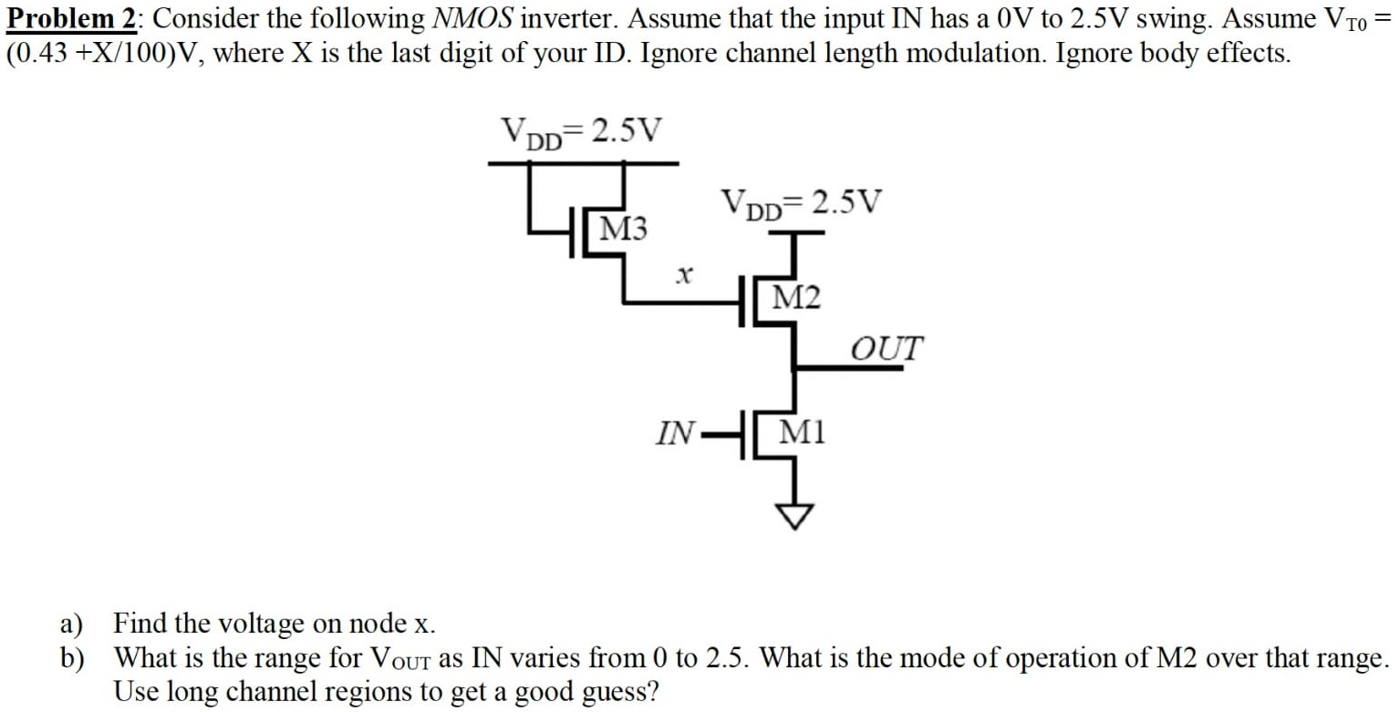 Problem 2: Consider the following NMOS inverter. Assume that the input IN has a 0 V to 2.5 V swing. Assume VT0 = (0.43 + X/100)V, where X is the last digit of your ID. Ignore channel length modulation. Ignore body effects. a) Find the voltage on node x. b) What is the range for VOUT as IN varies from 0 to 2.5. What is the mode of operation of M2 over that range. Use long channel regions to get a good guess?