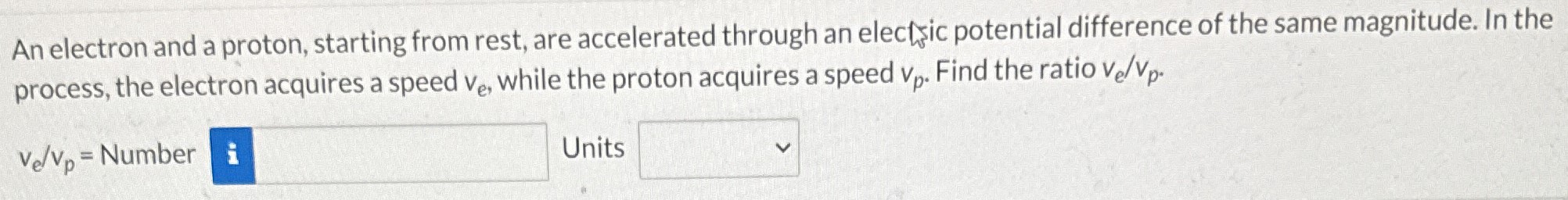 An electron and a proton, starting from rest, are accelerated through an electsic potential difference of the same magnitude. In the process, the electron acquires a speed ve, while the proton acquires a speed vp. Find the ratio ve/vp. ve/vp = Number Units