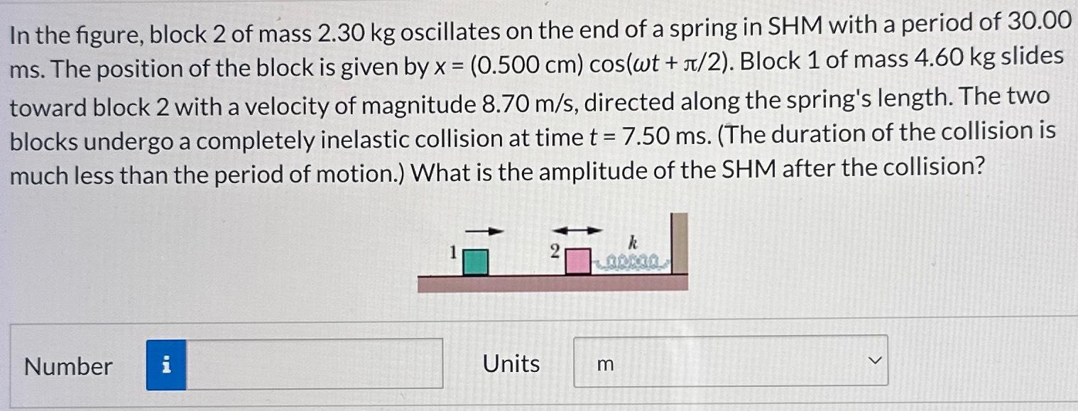 In the figure, block 2 of mass 2.30 kg oscillates on the end of a spring in SHM with a period of 30.00 ms. The position of the block is given by x = (0.500 cm)cos⁡(ωt + π/2). Block 1 of mass 4.60 kg slides toward block 2 with a velocity of magnitude 8.70 m/s, directed along the spring's length. The two blocks undergo a completely inelastic collision at time t = 7.50 ms. (The duration of the collision is much less than the period of motion. ) What is the amplitude of the SHM after the collision? Number Units