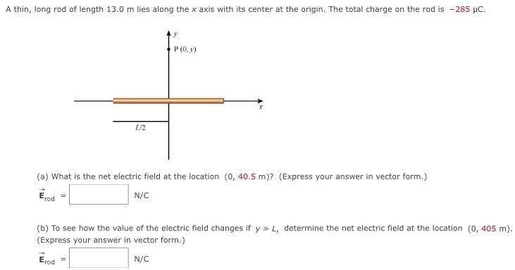 A thin, long rod of length 13.0 m lies along the x axis with its center at the origin. The total charge on the rod is −285 μC. (a) What is the net electric field at the location (0, 40.5 m)? (Express your answer in vector form.) E→rod = N/C (b) To see how the value of the electric field changes if y ≫ L, determine the net electric field at the location (0, 405 m). (Express your answer in vector form.) E→rod = N/C