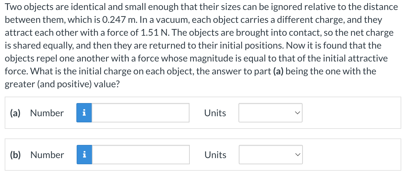 Two objects are identical and small enough that their sizes can be ignored relative to the distance between them, which is 0.247 m. In a vacuum, each object carries a different charge, and they attract each other with a force of 1.51 N. The objects are brought into contact, so the net charge is shared equally, and then they are returned to their initial positions. Now it is found that the objects repel one another with a force whose magnitude is equal to that of the initial attractive force. What is the initial charge on each object, the answer to part (a) being the one with the greater (and positive) value? (a) Number Units (b) Number Units