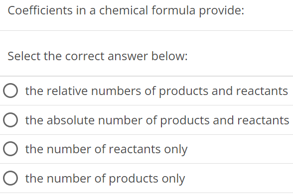 Coefficients in a chemical formula provide: Select the correct answer below: the relative numbers of products and reactants the absolute number of products and reactants the number of reactants only the number of products only 