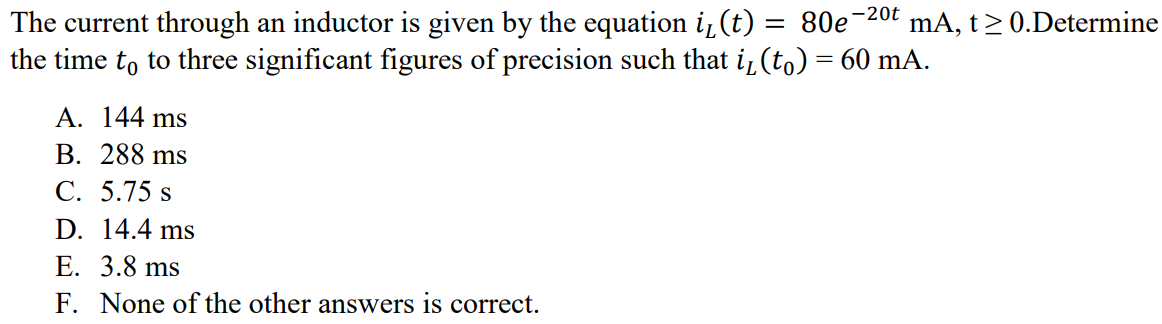 The current through an inductor is given by the equation iL(t) = 80e -20t mA, t ≥ 0.Determine the time t0 to three significant figures of precision such that iL(t0) = 60 mA. A. 144 ms B. 288 ms C. 5.75 s D. 14.4 ms E. 3.8 ms F. None of the other answers is correct.