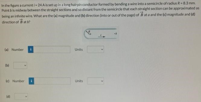 In the figure a current i = 24 A is set up in a long hairpin conductor formed by bending a wire into a semicircle of radius R = 8.3 mm. Point b is midway between the straight sections and so distant from the semicircle that each straight section can be approximated as being an infinite wire. What are the (a) magnitude and (b) direction (into or out of the page) of B→ at a and the (c) magnitude and (d) direction of B→ at b? (a) Number Units (b) (c) Number Units (d)