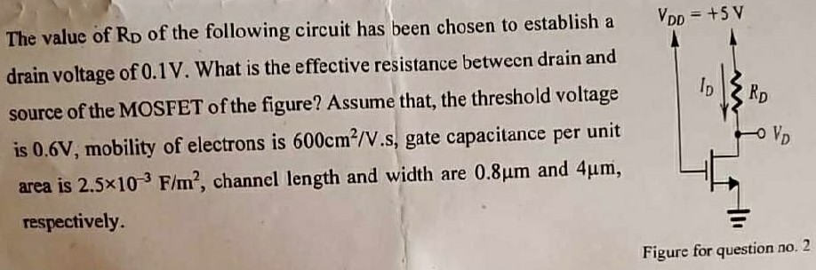 The value of RD of the following circuit has been chosen to establish a drain voltage of 0.1 V. What is the effective resistance between drain and source of the MOSFET of the figure? Assume that, the threshold voltage is 0.6 V, mobility of electrons is 600 cm2/V.s, gate capacitance per unit area is 2.5×10−3 F/m2, channel length and width are 0.8 µm and 4 µm, respectively. Figure for question no. 2