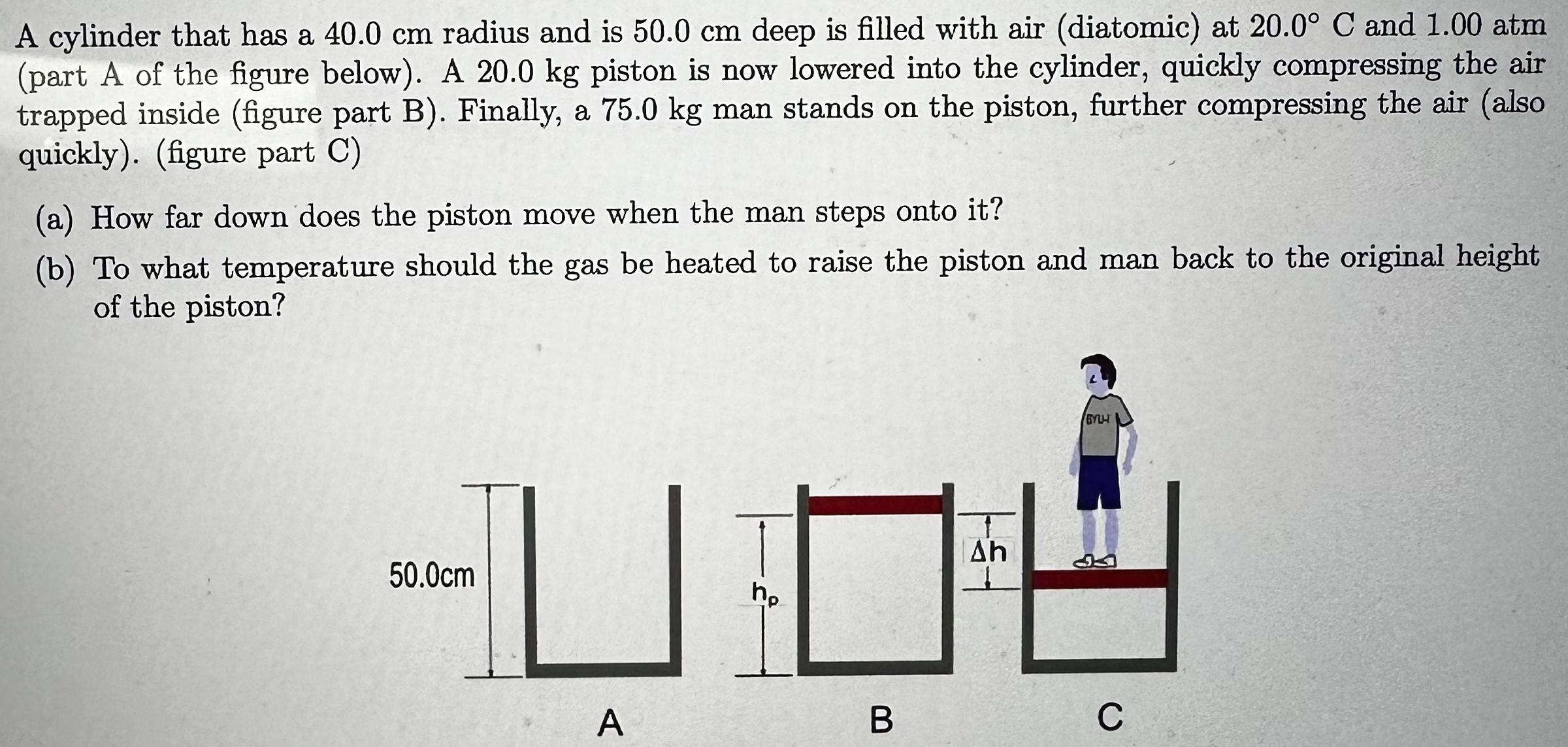 A cylinder that has a 40.0 cm radius and is 50.0 cm deep is filled with air (diatomic) at 20.0∘C and 1.00 atm (part A of the figure below). A 20.0 kg piston is now lowered into the cylinder, quickly compressing the air trapped inside (figure part B). Finally, a 75.0 kg man stands on the piston, further compressing the air (also quickly). (figure part C) (a) How far down does the piston move when the man steps onto it? (b) To what temperature should the gas be heated to raise the piston and man back to the original height of the piston?