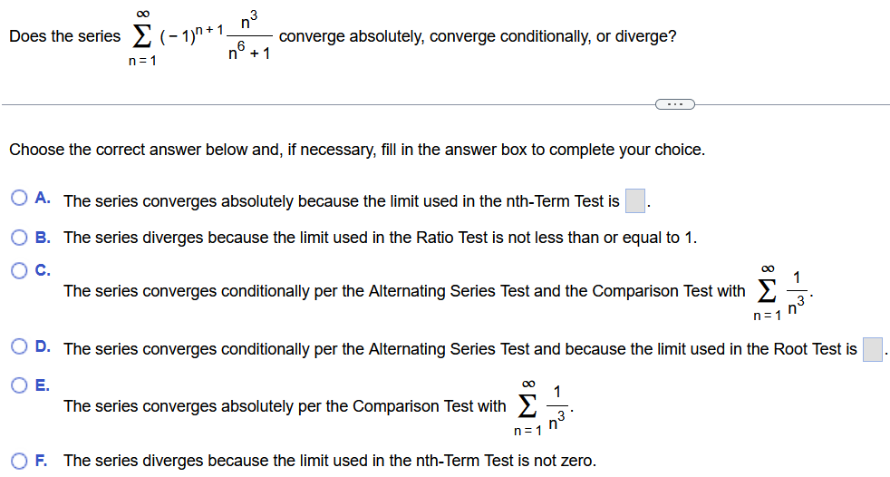 Does the series ∑ n = 1 ∞ (−1) n + 1 n 3 n 6 + 1 converge absolutely, converge conditionally, or diverge? Choose the correct answer below and, if necessary, fill in the answer box to complete your choice. A. The series converges absolutely because the limit used in the nth-Term Test is ◻. B. The series diverges because the limit used in the Ratio Test is not less than or equal to 1. C. The series converges conditionally per the Alternating Series Test and the Comparison Test with ∑ n = 1 ∞ 1 n 3. D. The series converges conditionally per the Alternating Series Test and because the limit used in the Root Test is ◻. E. The series converges absolutely per the Comparison Test with ∑ n = 1 ∞ 1 n 3. F. The series diverges because the limit used in the nth-Term Test is not zero. 