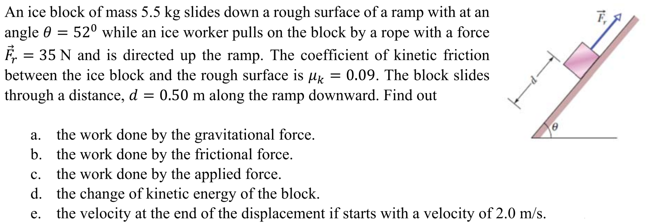 An ice block of mass 5.5 kg slides down a rough surface of a ramp with at an angle θ = 520 while an ice worker pulls on the block by a rope with a force F→r = 35 N and is directed up the ramp. The coefficient of kinetic friction between the ice block and the rough surface is μk = 0.09. The block slides through a distance, d = 0.50 m along the ramp downward. Find out a. the work done by the gravitational force. b. the work done by the frictional force. c. the work done by the applied force. d. the change of kinetic energy of the block. e. the velocity at the end of the displacement if starts with a velocity of 2.0 m/s.