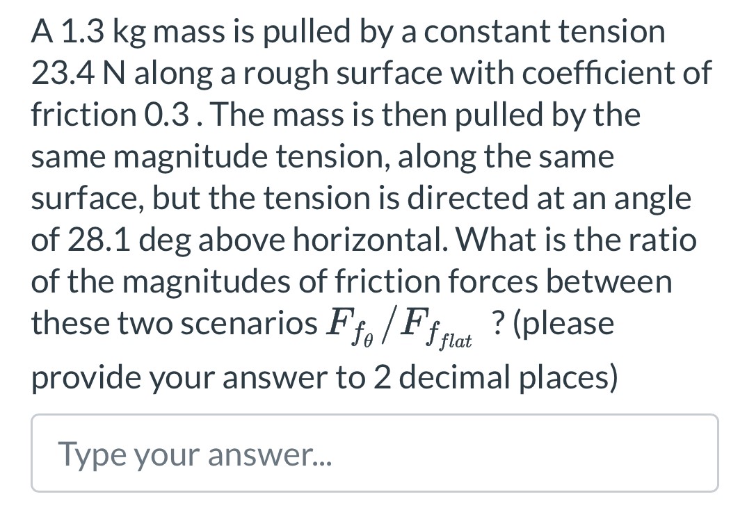 A 1.3 kg mass is pulled by a constant tension 23.4 N along a rough surface with coefficient of friction 0.3. The mass is then pulled by the same magnitude tension, along the same surface, but the tension is directed at an angle of 28.1 deg above horizontal. What is the ratio of the magnitudes of friction forces between these two scenarios Ffθ/Ffflat ? (please provide your answer to 2 decimal places)