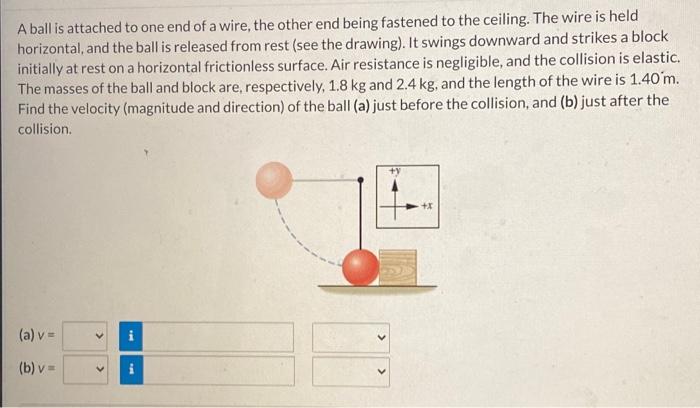 A ball is attached to one end of a wire, the other end being fastened to the ceiling. The wire is held horizontal, and the ball is released from rest (see the drawing). It swings downward and strikes a block initially at rest on a horizontal frictionless surface. Air resistance is negligible, and the collision is elastic. The masses of the ball and block are, respectively, 1.8 kg and 2.4 kg, and the length of the wire is 1.40 m. Find the velocity (magnitude and direction) of the ball (a) just before the collision, and (b) just after the collision. (a) v = (b) v =