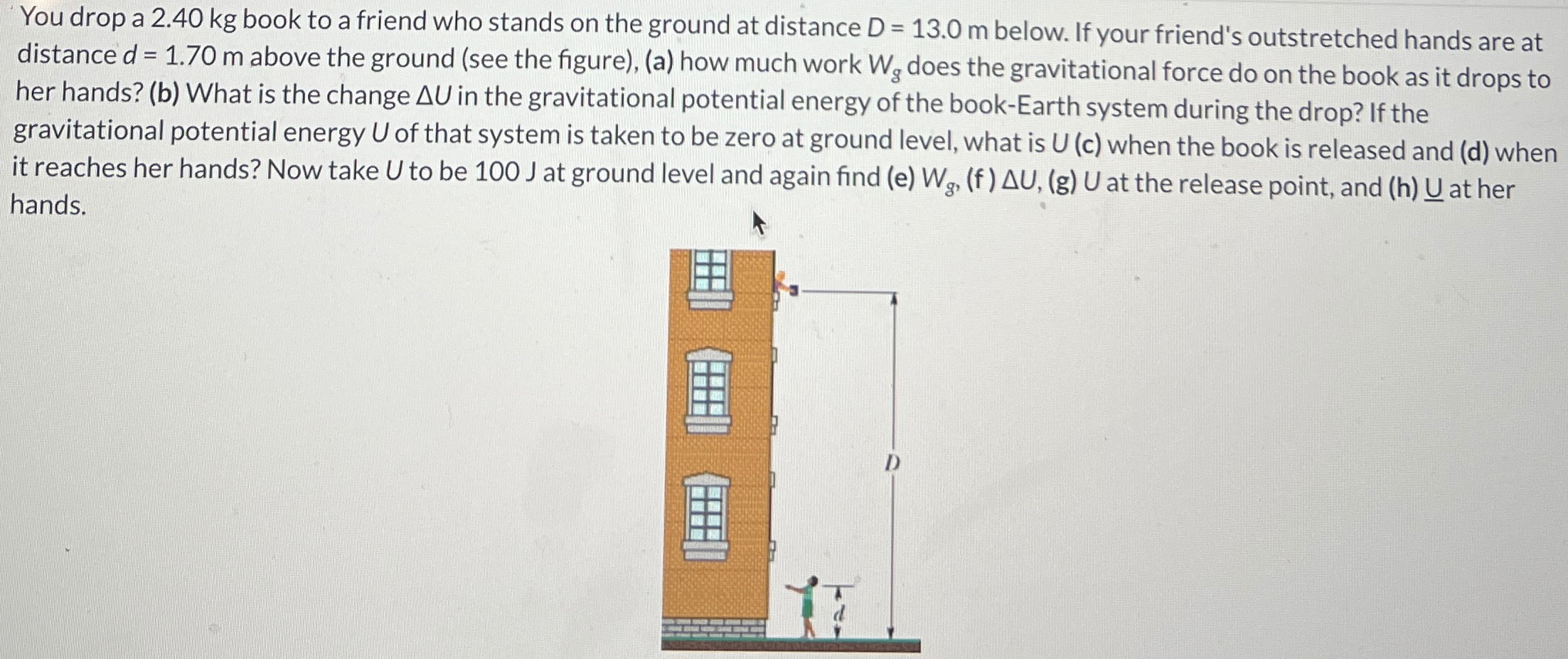 You drop a 2.40 kg book to a friend who stands on the ground at distance D = 13.0 m below. If your friend's outstretched hands are at distance d = 1.70 m above the ground (see the figure), (a) how much work Wg does the gravitational force do on the book as it drops to her hands? (b) What is the change ΔU in the gravitational potential energy of the book-Earth system during the drop? If the gravitational potential energy U of that system is taken to be zero at ground level, what is U (c) when the book is released and (d) when it reaches her hands? Now take U to be 100 J at ground level and again find (e) Wg, (f) ΔU, (g)U at the release point, and (h) U at her hands.