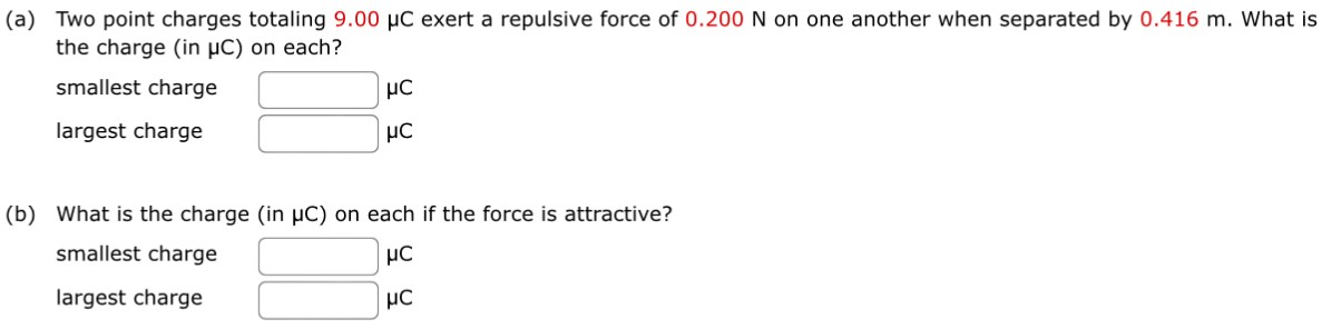 (a) Two point charges totaling 9.00 μC exert a repulsive force of 0.200 N on one another when separated by 0.416 m. What is the charge (in μC) on each? smallest charge μC largest charge μC (b) What is the charge (in μC) on each if the force is attractive? smallest charge μC largest charge μC