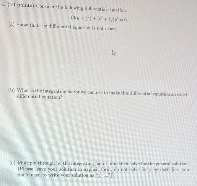 Consider the following differential equation: (3ty + y2) + (t2 + ty)y′ = 0 (a) Show that the differential equation is not exact. (b) What is the integrating factor we can use to make this differential equation an exact differential equation? (c) Multiply through by the integrating factor, and then solve for the general solution. (Please leave your solution in explicit form, do not solve for y by itself [i.e. you don't need to write your solution as "y = . . . 1")