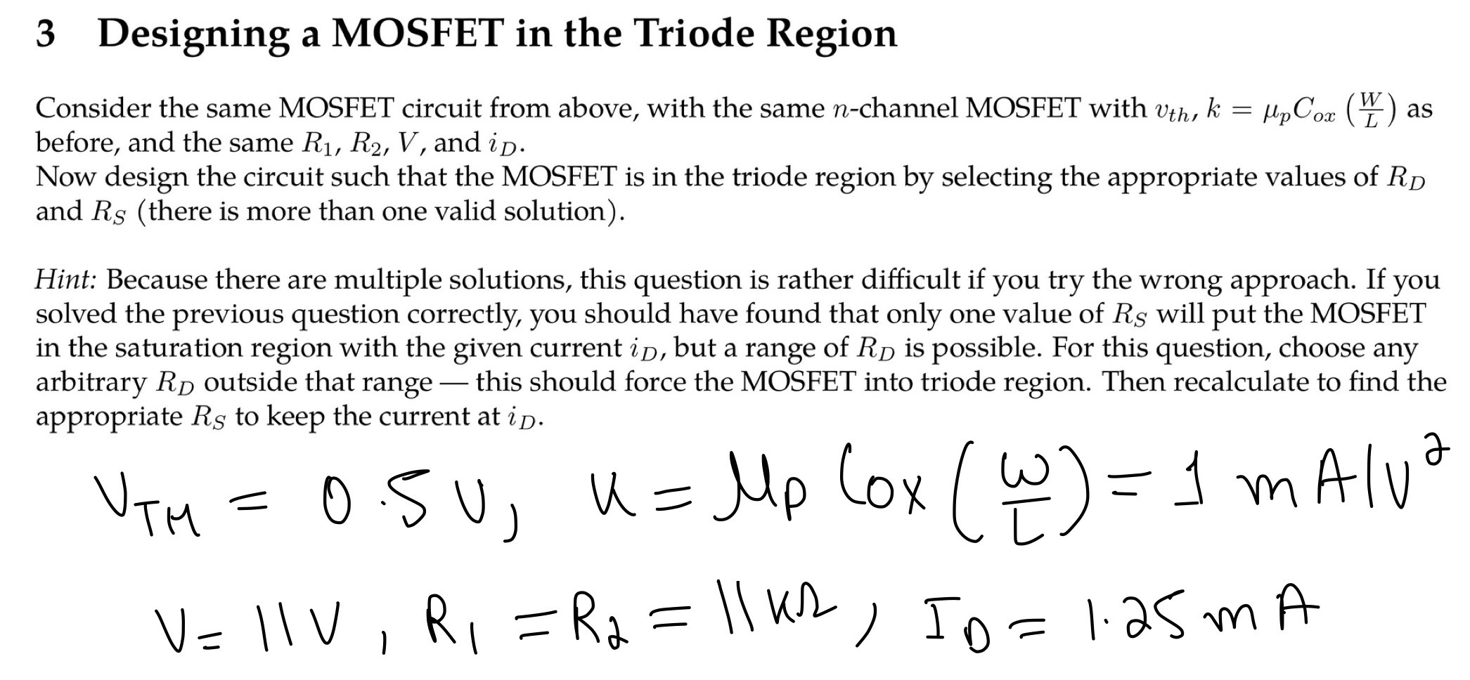 3 Designing a MOSFET in the Triode Region Consider the same MOSFET circuit from above, with the same n-channel MOSFET with vth, k = μpCox(WL) as before, and the same R1, R2, V, and iD. Now design the circuit such that the MOSFET is in the triode region by selecting the appropriate values of RD and RS (there is more than one valid solution). Hint: Because there are multiple solutions, this question is rather difficult if you try the wrong approach. If you solved the previous question correctly, you should have found that only one value of RS will put the MOSFET in the saturation region with the given current iD, but a range of RD is possible. For this question, choose any arbitrary RD outside that range - this should force the MOSFET into triode region. Then recalculate to find the appropriate RS to keep the current at iD. 