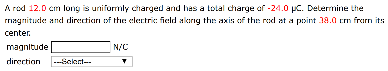 A rod 12.0 cm long is uniformly charged and has a total charge of −24.0 μC. Determine the magnitude and direction of the electric field along the axis of the rod at a point 38.0 cm from its center. magnitude N/C direction