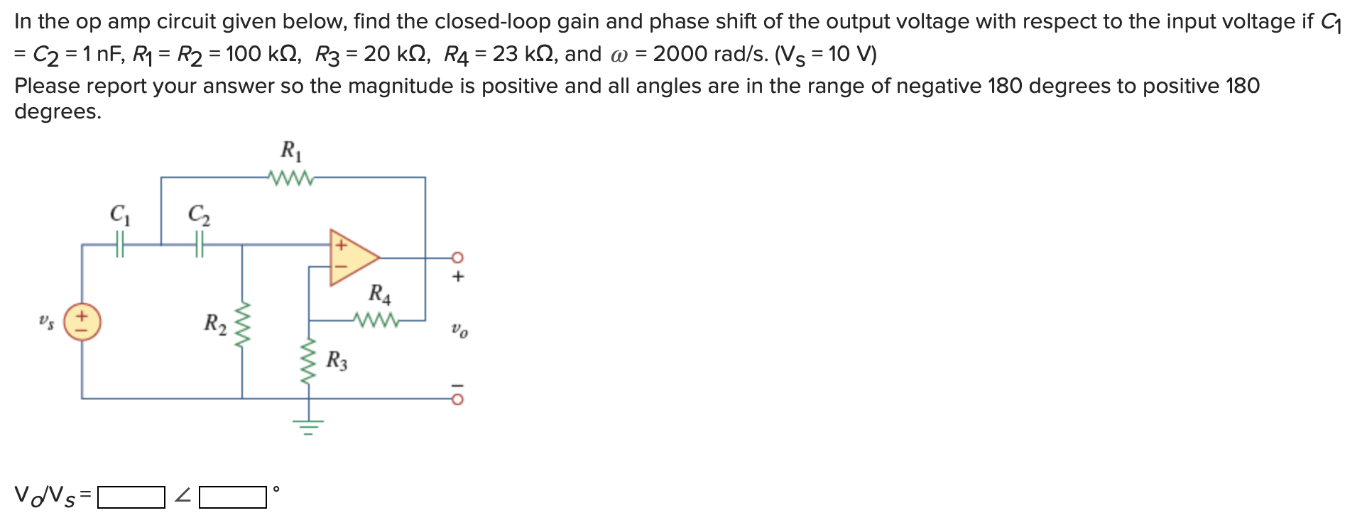 In the op amp circuit given below, find the closed-loop gain and phase shift of the output voltage with respect to the input voltage if C1 = C2 = 1 nF, R1 = R2 = 100 kΩ, R3 = 20 kΩ, R4 = 23 kΩ, and ω = 2000 rad/s. (VS = 10 V) Please report your answer so the magnitude is positive and all angles are in the range of negative 180 degrees to positive 180 degrees. VO/VS = < ∘ 