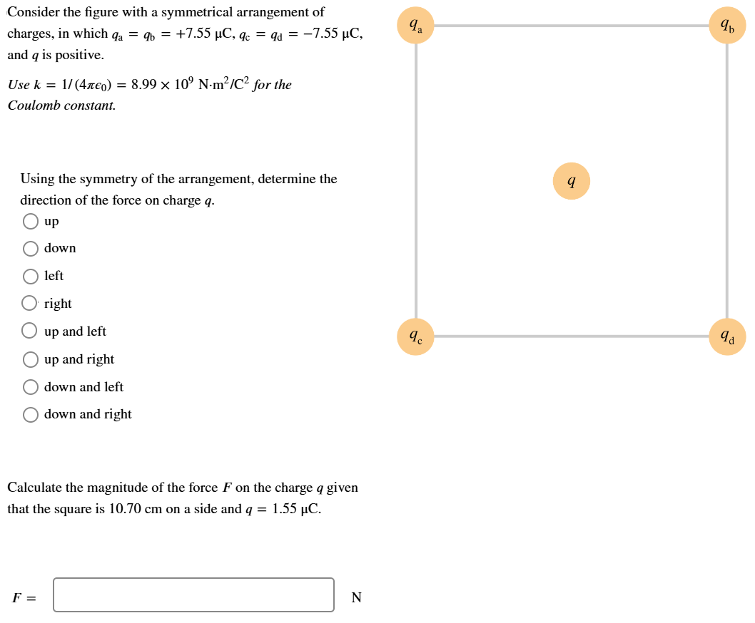 Consider the figure with a symmetrical arrangement of charges, in which qa = qb = +7.55 μC, qc = qd = −7.55 μC, and q is positive. Use k = 1/(4πϵ0) = 8.99×109 N⋅m2 /C2 for the Coulomb constant. Using the symmetry of the arrangement, determine the direction of the force on charge q. up down left right up and left up and right down and left down and right Calculate the magnitude of the force F on the charge q given that the square is 10.70 cm on a side and q = 1.55 μC. F = N