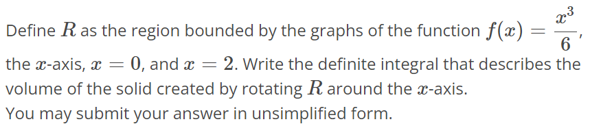 Define R as the region bounded by the graphs of the function f(x) = x^3/6 , the x-axis, x = 0, and x = 2. Write the definite integral that describes the volume of the solid created by rotating R around the x-axis. You may submit your answer in unsimplified form.