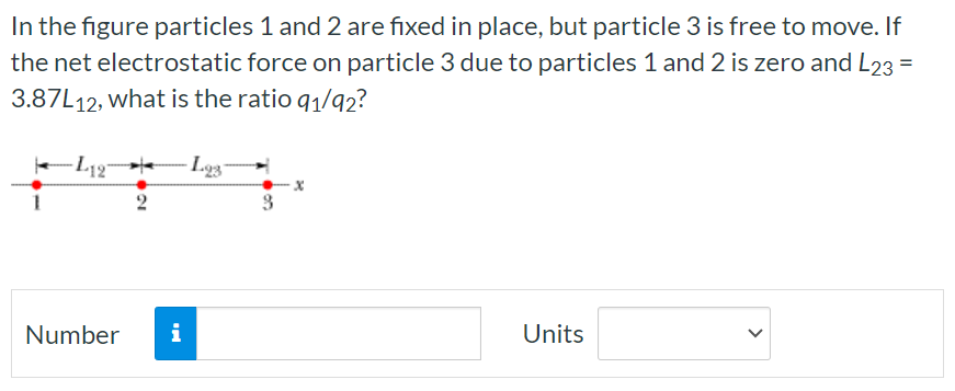 In the figure particles 1 and 2 are fixed in place, but particle 3 is free to move. If the net electrostatic force on particle 3 due to particles 1 and 2 is zero and L23 = 3.87L12, what is the ratio q1/q2? Number Units