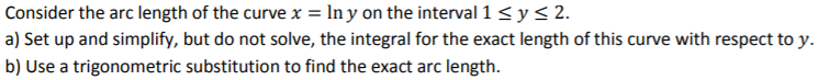 Consider the arc length of the curve x = ln y on the interval 1 ≤ y ≤ 2. a) Set up and simplify, but do not solve, the integral for the exact length of this curve with respect to y. b) Use a trigonometric substitution to find the exact arc length.