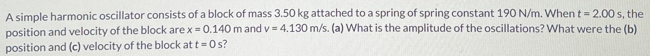 A simple harmonic oscillator consists of a block of mass 3.50 kg attached to a spring of spring constant 190 N/m. When t = 2.00 s, the position and velocity of the block are x = 0.140 m and v = 4.130 m/s. (a) What is the amplitude of the oscillations? What were the (b) position and (c) velocity of the block at t = 0 s?