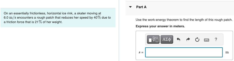 On an essentially frictionless, horizontal ice rink, a skater moving at 6.0 m/s encounters a rough patch that reduces her speed by 40% due to a friction force that is 21% of her weight. Part A Use the work-energy theorem to find the length of this rough patch. Express your answer in meters. s = m