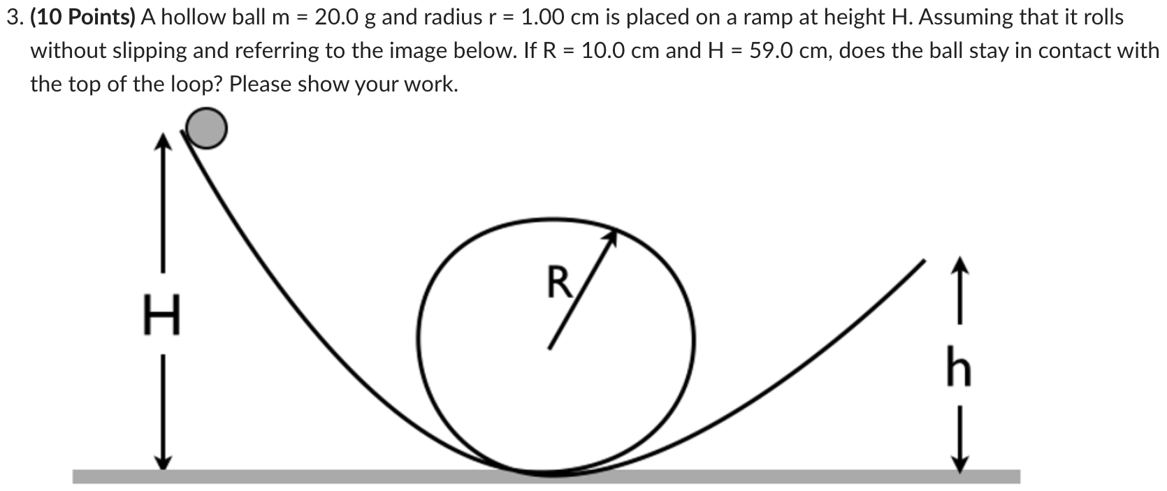 A hollow ball m = 20.0 g and radius r = 1.00 cm is placed on a ramp at height H. Assuming that it rolls without slipping and referring to the image below. If R = 10.0 cm and H = 59.0 cm, does the ball stay in contact with the top of the loop? Please show your work