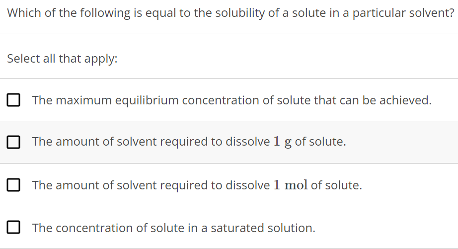 Which of the following is equal to the solubility of a solute in a particular solvent? Select all that apply: The maximum equilibrium concentration of solute that can be achieved. The amount of solvent required to dissolve 1 g of solute. The amount of solvent required to dissolve 1 mol of solute. The concentration of solute in a saturated solution. 