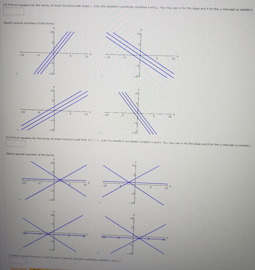 (a) Find an equation for the family of linear functions with slope 2. (Use the standard coordinate variables x and y. You may use m for the slope and b for the y-intercept as needed.) Sketch several members of the family. (b) Find an equation for the family of linear functions such that f(2) = 1. (Use the standard coordinate variables x and y. You may use in for the slope and b for the y-intercept as needed.) Sketch several members of the family. (c) What equation belongs to both families? (Use the standard coordinate variables x and y.) Need Help? 