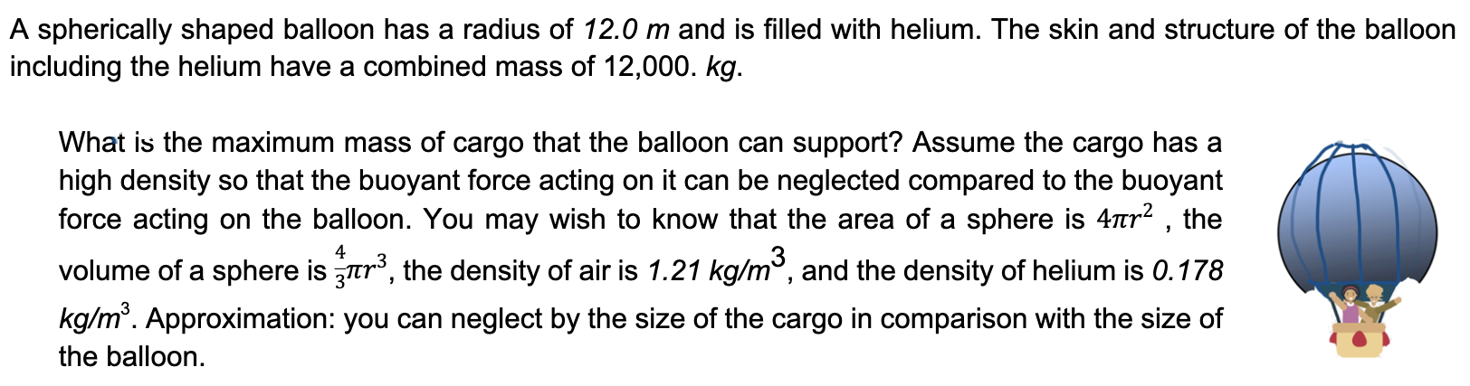 A spherically shaped balloon has a radius of 12.0 m and is filled with helium. The skin and structure of the balloon including the helium have a combined mass of 12, 000. kg. What is the maximum mass of cargo that the balloon can support? Assume the cargo has a high density so that the buoyant force acting on it can be neglected compared to the buoyant force acting on the balloon. You may wish to know that the area of a sphere is 4πr2, the volume of a sphere is 43πr3, the density of air is 1.21 kg/m3, and the density of helium is 0.178 kg/m3. Approximation: you can neglect by the size of the cargo in comparison with the size of the balloon.