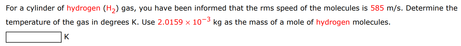 For a cylinder of hydrogen (H2) gas, you have been informed that the rms speed of the molecules is 585 m/s. Determine the temperature of the gas in degrees K. Use 2.0159×10−3 kg as the mass of a mole of hydrogen molecules. K 