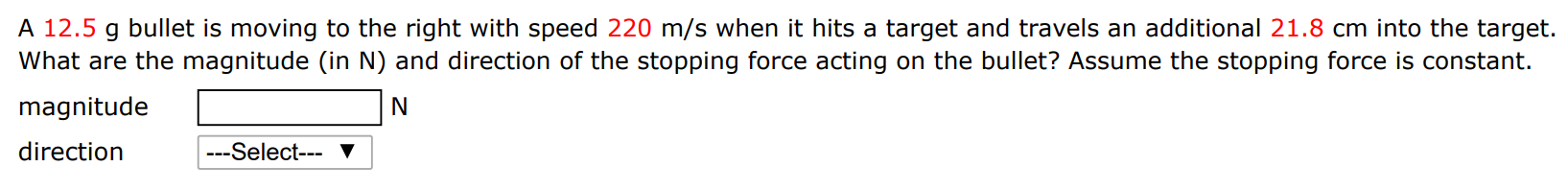 A 12.5 g bullet is moving to the right with speed 220 m/s when it hits a target and travels an additional 21.8 cm into the target. What are the magnitude (in N) and direction of the stopping force acting on the bullet? Assume the stopping force is constant. magnitude N direction