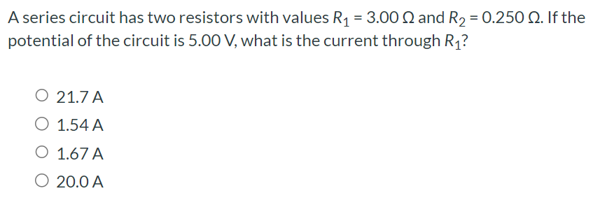 A series circuit has two resistors with values R1 = 3.00 Ω and R2 = 0.250 Ω. If the potential of the circuit is 5.00 V, what is the current through R1? 21.7 A 1.54 A 1.67 A 20.0 A