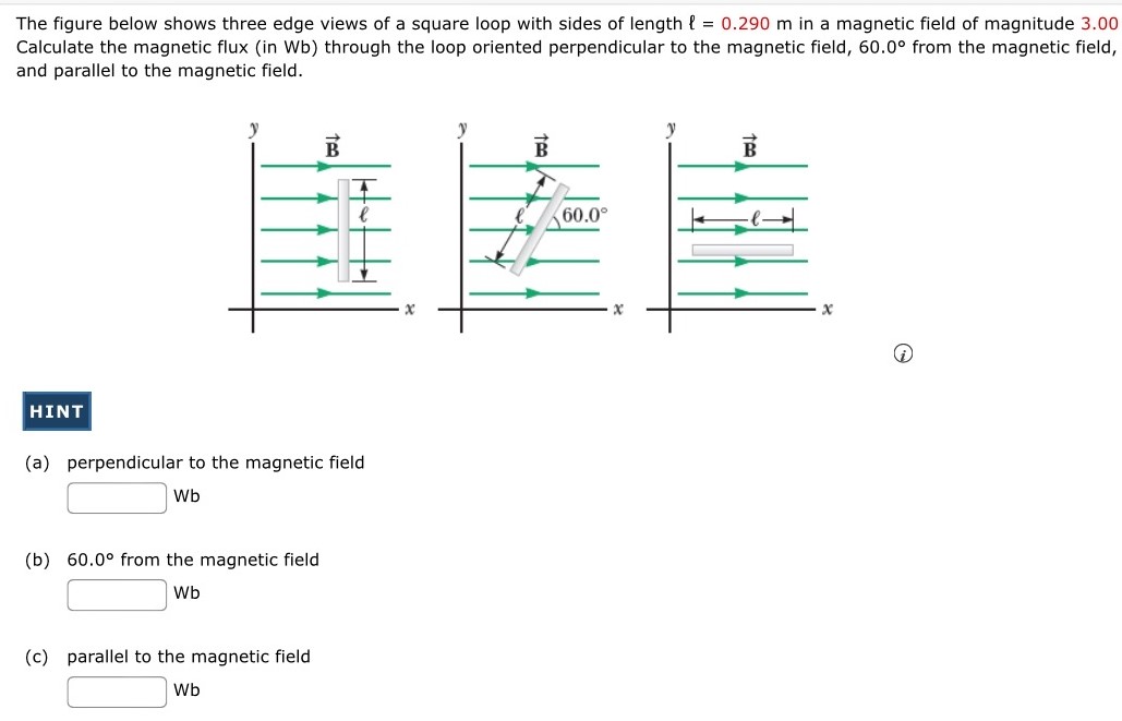 The figure below shows three edge views of a square loop with sides of length ℓ = 0.290 m in a magnetic field of magnitude 3.00 Calculate the magnetic flux (in Wb) through the loop oriented perpendicular to the magnetic field, 60.0∘ from the magnetic field, and parallel to the magnetic field. (i) HINT (a) perpendicular to the magnetic field Wb (b) 60.0∘ from the magnetic field Wb (c) parallel to the magnetic field Wb