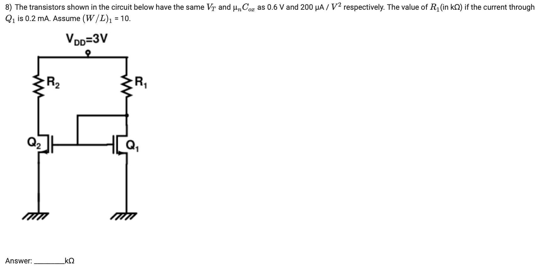  The transistors shown in the circuit below have the same VT and μnCox as 0.6 V and 200 μA/V2 respectively. The value of R1 (in kΩ) if the current through Q1 is 0.2 mA. Assume (W/L)1 = 10. Answer: kΩ