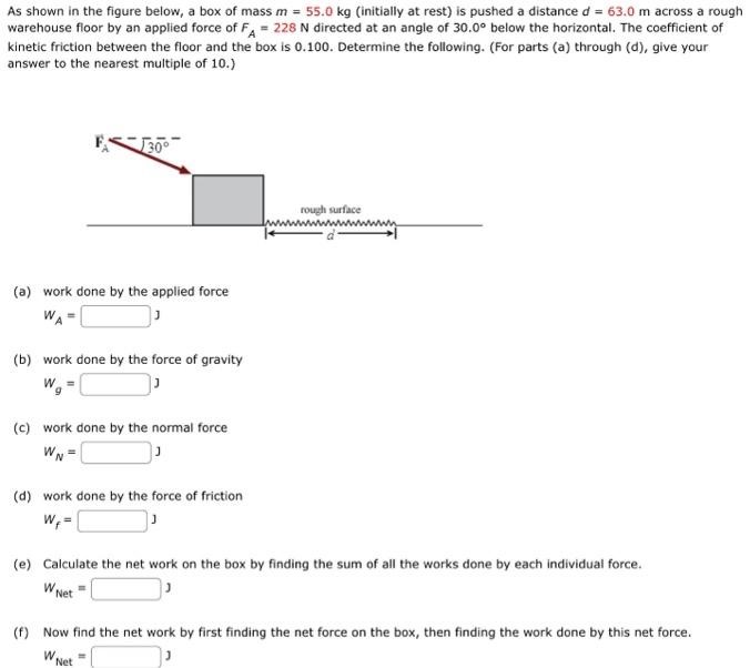 As shown in the figure below, a box of mass m = 55.0 kg (initially at rest) is pushed a distance d = 63.0 m across a rough warehouse floor by an applied force of FA = 228 N directed at an angle of 30.0∘ below the horizontal. The coefficient of kinetic friction between the floor and the box is 0.100. Determine the following. (For parts (a) through (d), give your answer to the nearest multiple of 10.) (a) work done by the applied force WA = J (b) work done by the force of gravity Wg = J (c) work done by the normal force WN = J (d) work done by the force of friction Wf = J (e) Calculate the net work on the box by finding the sum of all the works done by each individual force. WNet = J (f) Now find the net work by first finding the net force on the box, then finding the work done by this net force. WNet = J