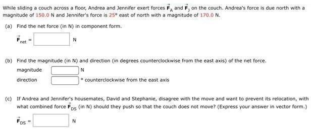 While sliding a couch across a floor, Andrea and Jennifer exert forces F→A and F→J on the couch. Andrea's force is due north with a magnitude of 150.0 N and Jennifer's force is 25∘ east of north with a magnitude of 170.0 N. (a) Find the net force (in N) in component form. F→net =N (b) Find the magnitude (in N) and direction (in degrees counterclockwise from the east axis) of the net force. magnitude N direction counterclockwise from the east axis (c) If Andrea and Jennifer's housemates, David and Stephanie, disagree with the move and want to prevent its relocation, with what combined force F→DS (in N) should they push so that the couch does not move? (Express your answer in vector form.) F→DS = N 