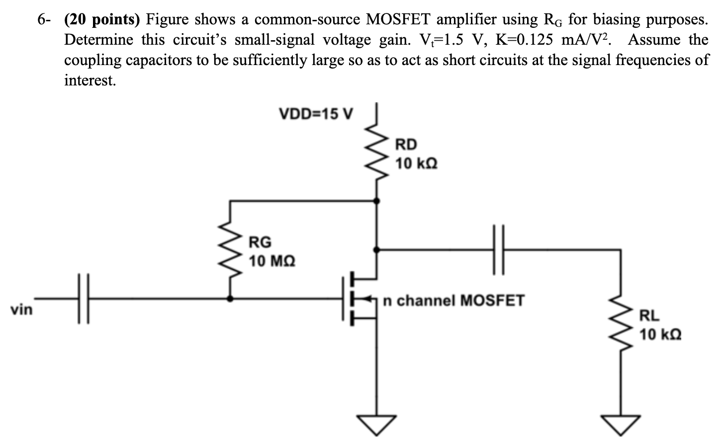 6- (20 points) Figure shows a common-source MOSFET amplifier using RG for biasing purposes. Determine this circuit's small-signal voltage gain. Vt = 1.5 V, K = 0.125 mA/V2. Assume the coupling capacitors to be sufficiently large so as to act as short circuits at the signal frequencies of interest. 