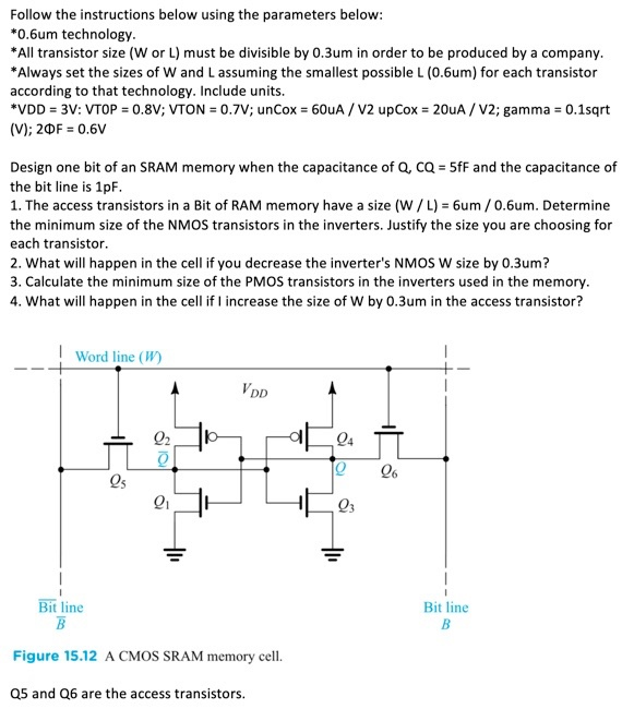 Follow the instructions below using the parameters below: *0.6 um technology. *All transistor size ( W or L ) must be divisible by 0.3 um in order to be produced by a company. *Always set the sizes of W and L assuming the smallest possible L(0.6 um ) for each transistor according to that technology. Include units. *VDD = 3 V:VTOP = 0.8 V; VTON = 0.7 V; unCox = 60 uA/V2 upCox = 20 uA/V2; gamma = 0.1 sqrt (V);2 ΦF = 0.6 V Design one bit of an SRAM memory when the capacitance of Q, CQ = 5 fF and the capacitance of the bit line is 1 pF. The access transistors in a Bit of RAM memory have a size (W/L) = 6 um/0.6 um. Determine the minimum size of the NMOS transistors in the inverters. Justify the size you are choosing for each transistor. What will happen in the cell if you decrease the inverter's NMOS W size by 0.3 um ? Calculate the minimum size of the PMOS transistors in the inverters used in the memory. What will happen in the cell if I increase the size of W by 0.3 um in the access transistor? Figure 15.12 A CMOS SRAM memory cell. Q5 and Q6 are the access transistors.