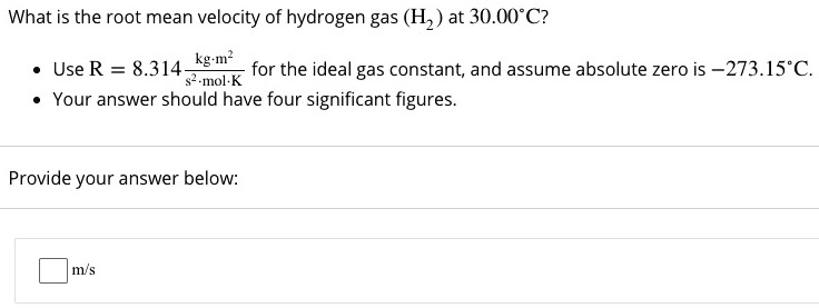 What is the root mean velocity of hydrogen gas (H2) at 30.00∘C ? Use R = 8.314 kg⋅m2 s2⋅mol⋅K for the ideal gas constant, and assume absolute zero is −273.15∘C. Your answer should have four significant figures. Provide your answer below: m/s 