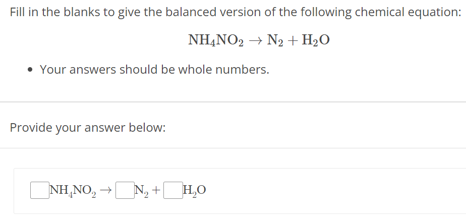 Fill in the blanks to give the balanced version of the following chemical equation: NH4NO2 → N2 + H2O Your answers should be whole numbers. Provide your answer below: NH4NO2 → N2 + H2O