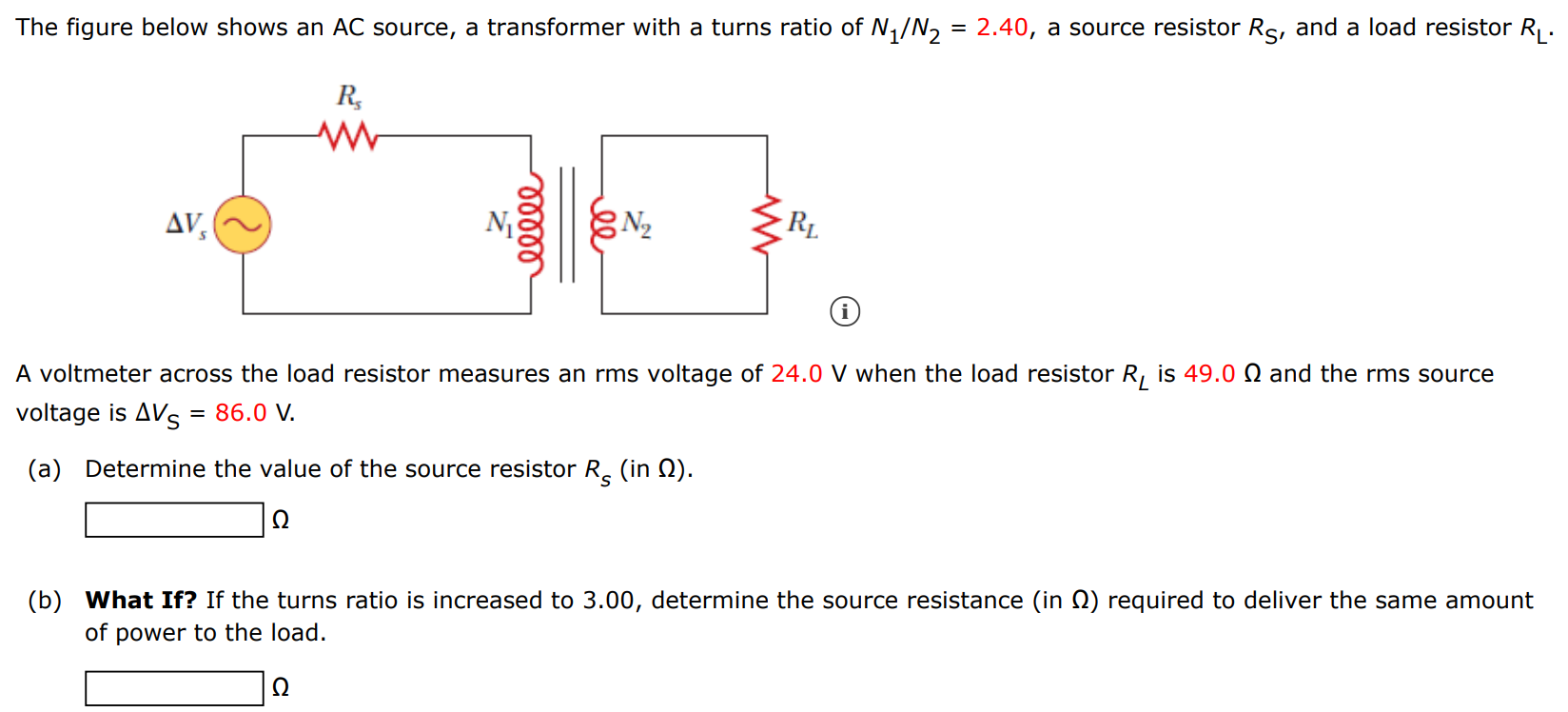 The figure below shows an AC source, a transformer with a turns ratio of N1/N2 = 2.40, a source resistor RS, and a load resistor RL. A voltmeter across the load resistor measures an rms voltage of 24.0 V when the load resistor RL is 49.0 Ω and the rms source voltage is ΔVS = 86.0 V. (a) Determine the value of the source resistor RS (in Ω). Ω (b) What If? If the turns ratio is increased to 3.00, determine the source resistance (in Ω) required to deliver the same amount of power to the load. Ω 