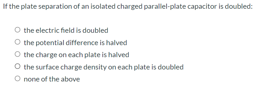 If the plate separation of an isolated charged parallel-plate capacitor is doubled: the electric field is doubled the potential difference is halved the charge on each plate is halved the surface charge density on each plate is doubled none of the above