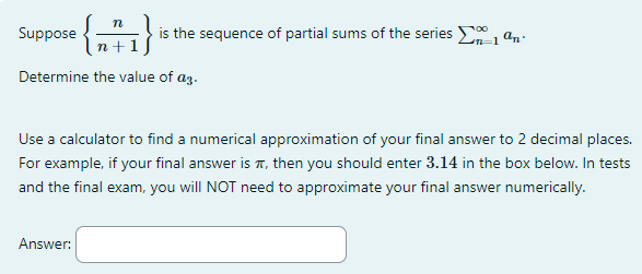 Suppose {n n + 1} is the sequence of partial sums of the series ∑ n = 1 ∞ an. Determine the value of a3. Use a calculator to find a numerical approximation of your final answer to 2 decimal places. For example, if your final answer is π, then you should enter 3.14 in the box below. In tests and the final exam, you will NOT need to approximate your final answer numerically. Answer: 