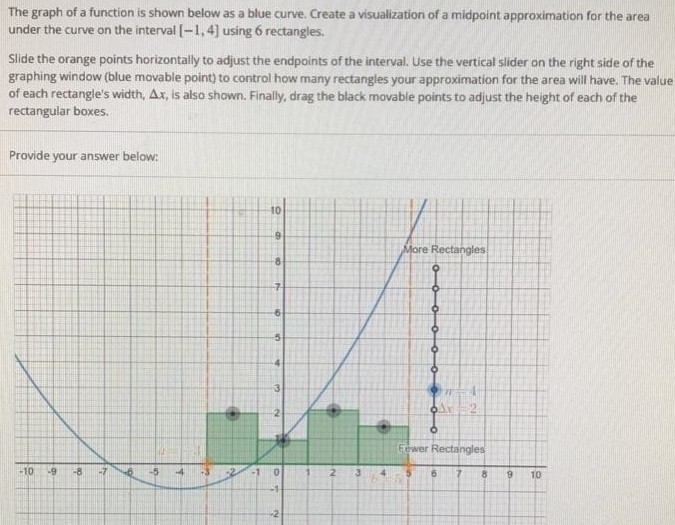 The graph of a function is shown below as a blue curve. Create a visualization of a midpoint approximation for the area under the curve on the interval [-1, 4] using 6 rectangles. Slide the orange points horizontally to adjust the endpoints of the interval. Use the vertical slider on the right side of the graphing window (blue movable point) to control how many rectangles your approximation for the area will have. The value of each rectangle’s width, ∆x, is also shown. Finally, drag the black movable points to adjust the height of each of the rectangular boxes. Provide your answer below: