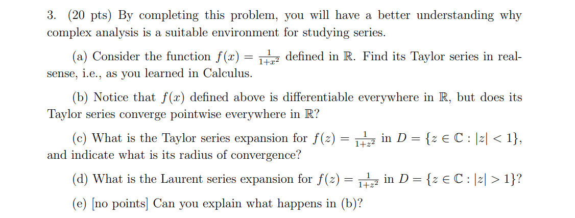  (20 pts) By completing this problem, you will have a better understanding why complex analysis is a suitable environment for studying series. (a) Consider the function f ( x ) = 1 1 + x 2 defined in R. Find its Taylor series in real-sense, i.e., as you learned in Calculus. (b) Notice that f(x) defined above is differentiable everywhere in R, but does its Taylor series converge pointwise everywhere in R? (c) What is the Taylor series expansion for f(z) = 1 1 + z 2 in D = {z ∈ C : |z| < 1}, and indicate what is its radius of convergence? (d) What is the Laurent series expansion for f(z) = 1 1 + z 2 in D = {z ∈ C : |z| > 1} ? (e) [no points] Can you explain what happens in (b)? 