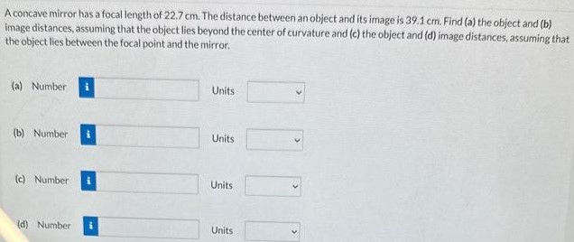 A concave mirror has a focal length of 22.7 cm. The distance between an object and its image is 39.1 cm. Find (a) the object and (b) image distances, assuming that the object lies beyond the center of curvature and ( c ) the object and (d) image distances, assuming that the object lies between the focal point and the mirror. (a) Number Units (b) Number Units (c) Number Units (d) Number Units