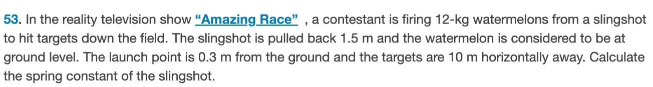 In the reality television show "Amazing Race", a contestant is firing 12-kg watermelons from a slingshot to hit targets down the field. The slingshot is pulled back 1.5 m and the watermelon is considered to be at ground level. The launch point is 0.3 m from the ground and the targets are 10 m horizontally away. Calculate the spring constant of the slingshot. 